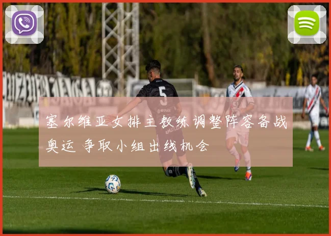 塞尔维亚女排主教练调整阵容备战奥运 争取小组出线机会