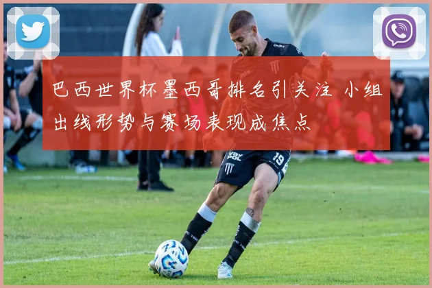 巴西世界杯墨西哥排名引关注 小组出线形势与赛场表现成焦点