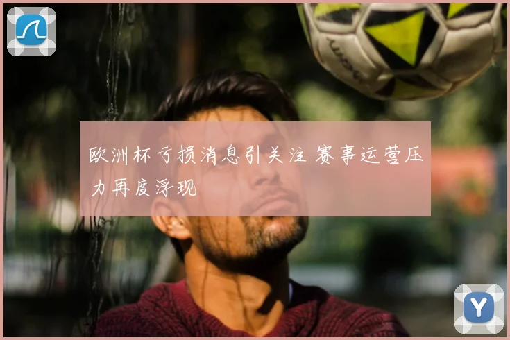 欧洲杯亏损消息引关注 赛事运营压力再度浮现