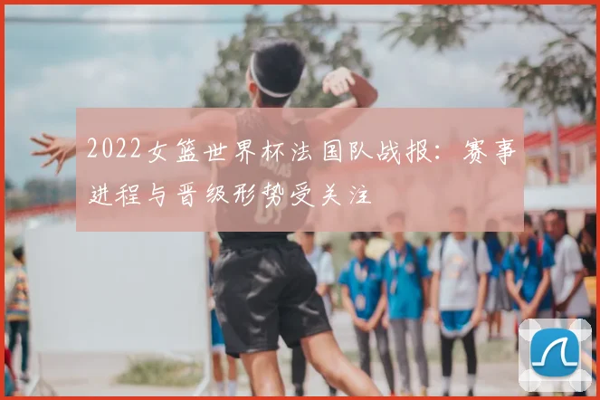 2022女篮世界杯法国队战报：赛事进程与晋级形势受关注